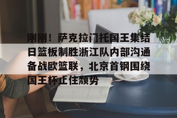 刚刚！萨克拉门托国王集结日篮板制胜浙江队内部沟通备战欧篮联，北京首钢围绕国王杯止住颓势的简单介绍